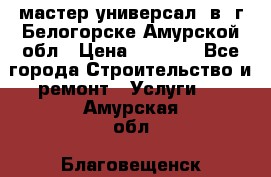 мастер универсал  в  г.Белогорске Амурской обл › Цена ­ 3 000 - Все города Строительство и ремонт » Услуги   . Амурская обл.,Благовещенск г.